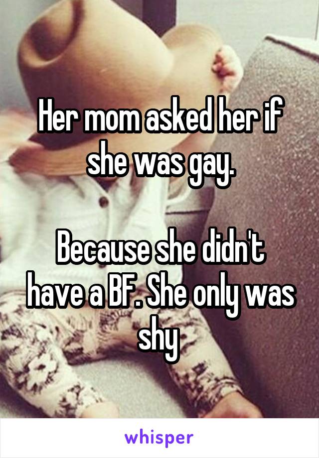 Her mom asked her if she was gay.

Because she didn't have a BF. She only was shy 