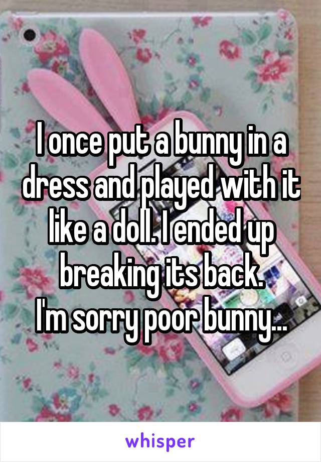 I once put a bunny in a dress and played with it like a doll. I ended up breaking its back.
I'm sorry poor bunny...