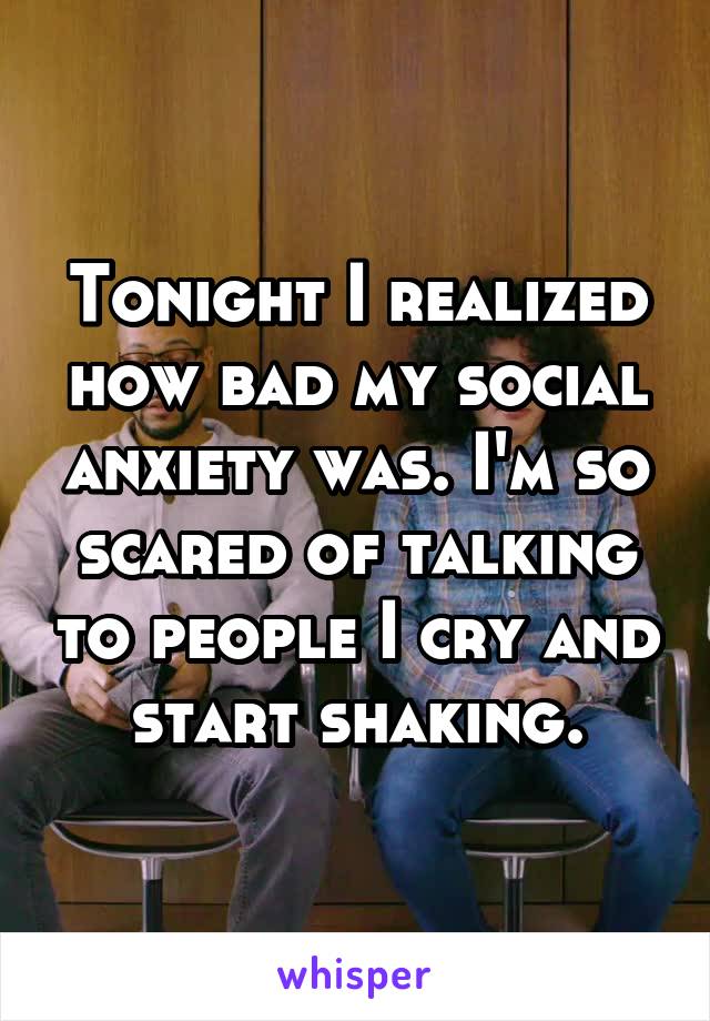 Tonight I realized how bad my social anxiety was. I'm so scared of talking to people I cry and start shaking.