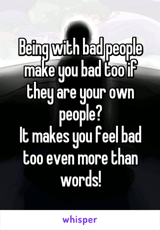 Being with bad people make you bad too if they are your own people?
It makes you feel bad too even more than words!