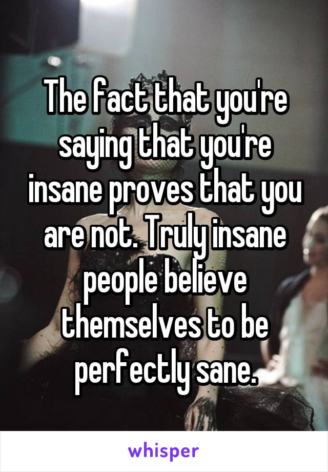 The fact that you're saying that you're insane proves that you are not. Truly insane people believe themselves to be perfectly sane.