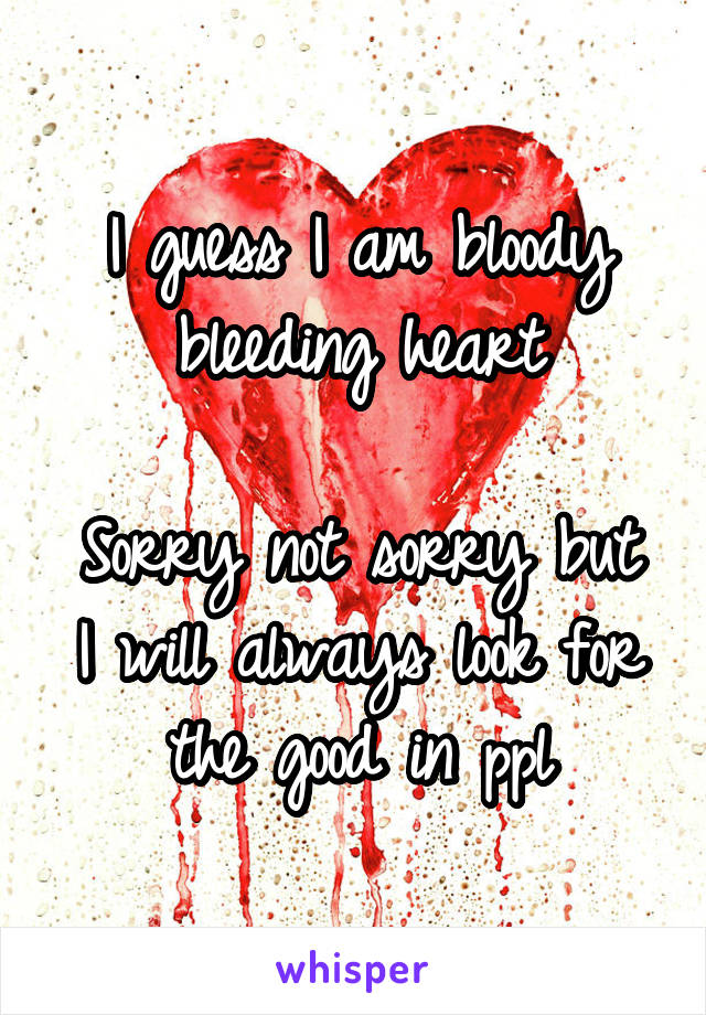 I guess I am bloody bleeding heart

Sorry not sorry but
I will always look for the good in ppl