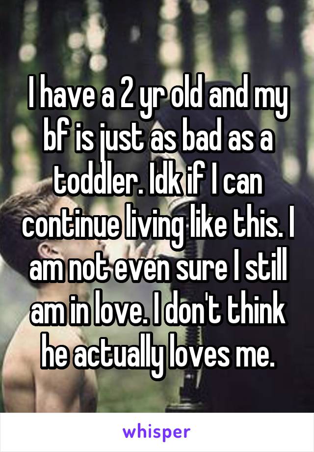 I have a 2 yr old and my bf is just as bad as a toddler. Idk if I can continue living like this. I am not even sure I still am in love. I don't think he actually loves me.