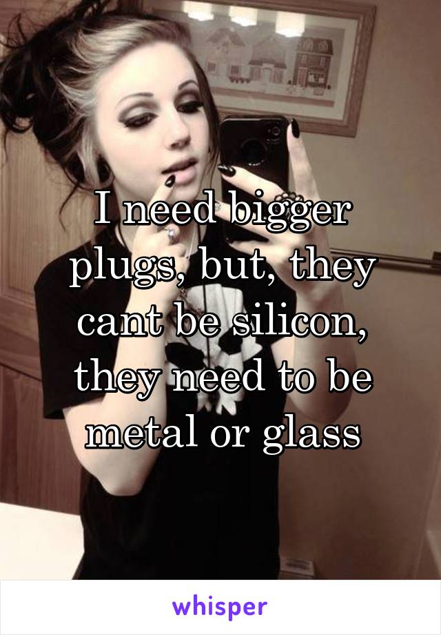 I need bigger plugs, but, they cant be silicon, they need to be metal or glass