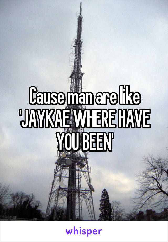 Cause man are like 'JAYKAE WHERE HAVE YOU BEEN'