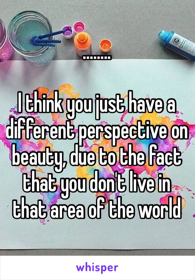 ……..

I think you just have a different perspective on beauty, due to the fact that you don't live in that area of the world