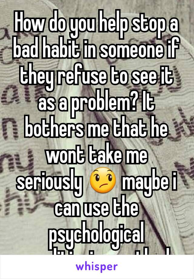 How do you help stop a bad habit in someone if they refuse to see it as a problem? It bothers me that he wont take me seriously 😞 maybe i can use the psychological conditioning method