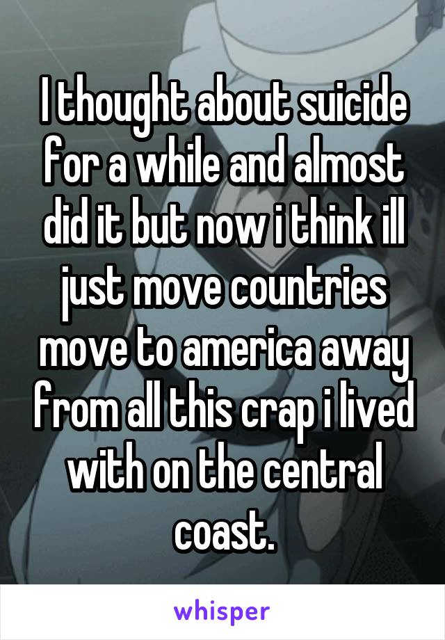 I thought about suicide for a while and almost did it but now i think ill just move countries move to america away from all this crap i lived with on the central coast.