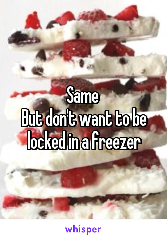 Same 
But don't want to be locked in a freezer