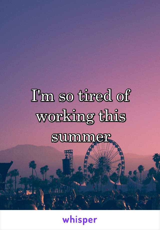 I'm so tired of working this summer