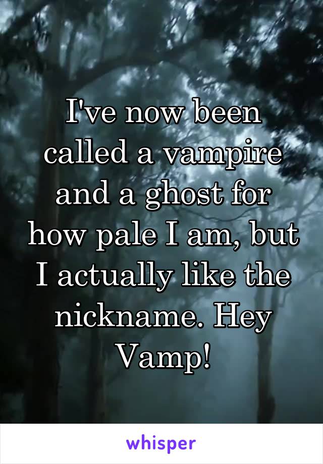 I've now been called a vampire and a ghost for how pale I am, but I actually like the nickname. Hey Vamp!