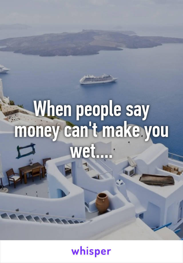 When people say money can't make you wet....