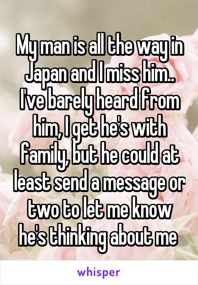 My man is all the way in Japan and I miss him.. I've barely heard from him, I get he's with family, but he could at least send a message or two to let me know he's thinking about me 