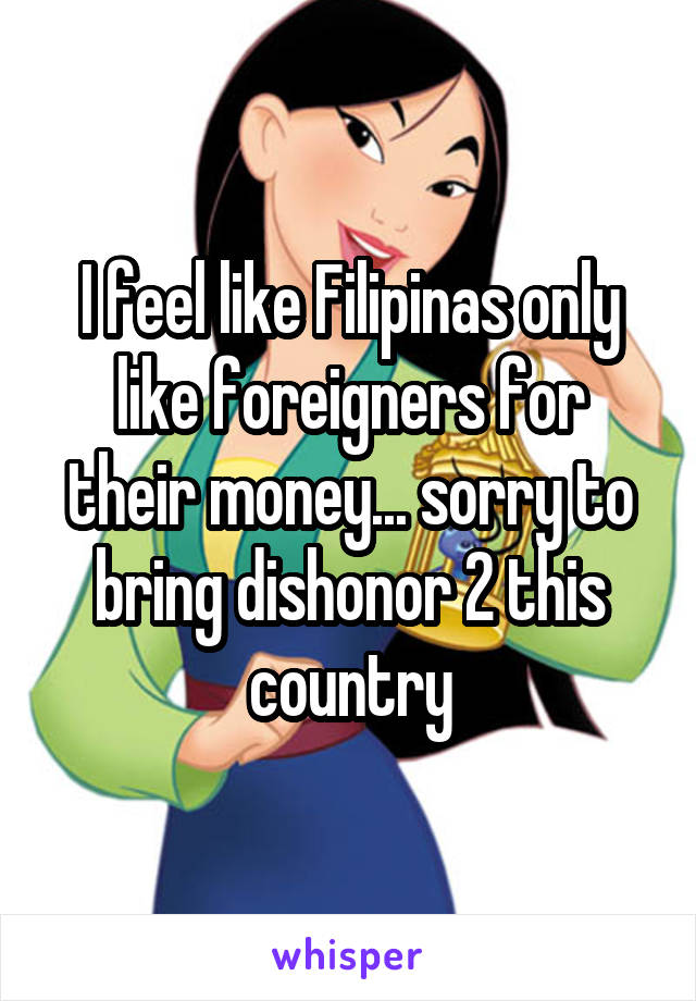 I feel like Filipinas only like foreigners for their money... sorry to bring dishonor 2 this country