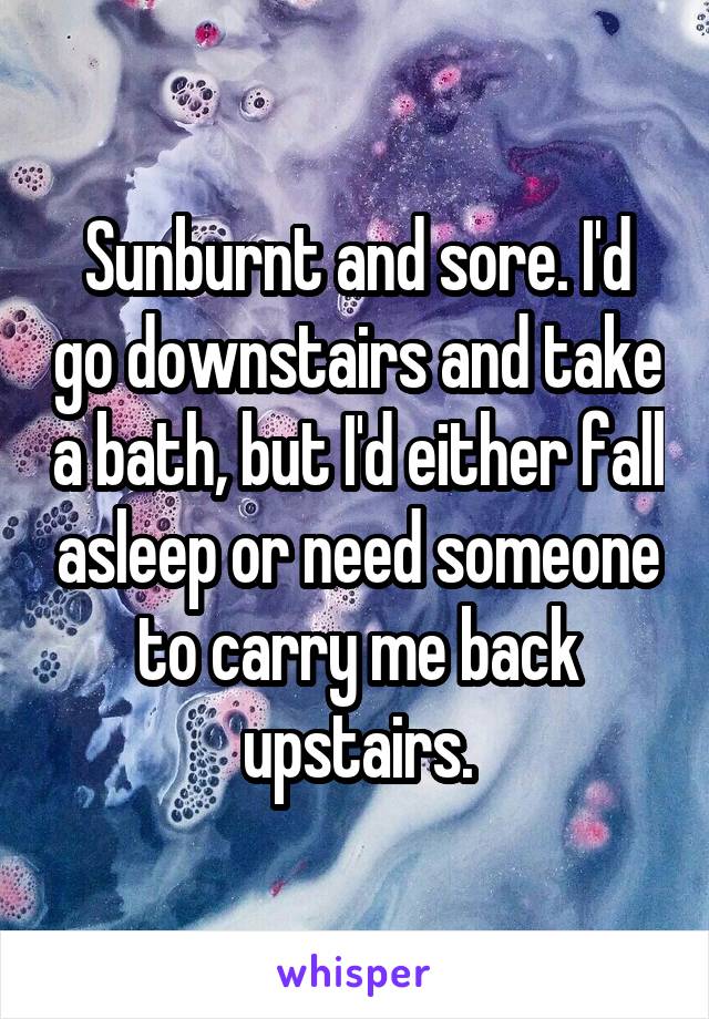 Sunburnt and sore. I'd go downstairs and take a bath, but I'd either fall asleep or need someone to carry me back upstairs.