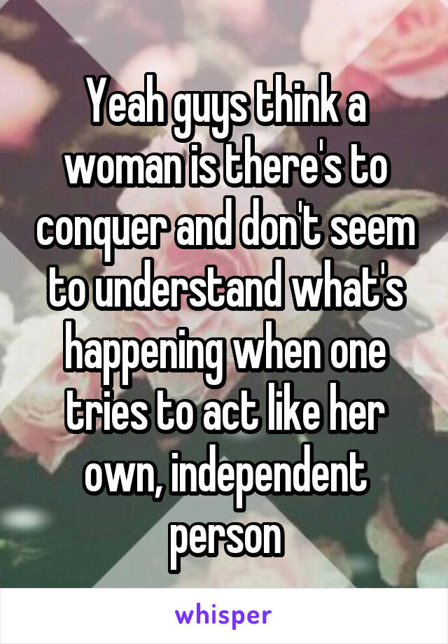 Yeah guys think a woman is there's to conquer and don't seem to understand what's happening when one tries to act like her own, independent person