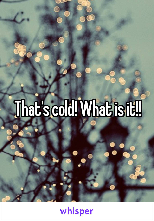 That's cold! What is it!!