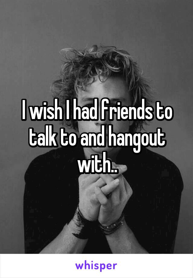 I wish I had friends to talk to and hangout with..