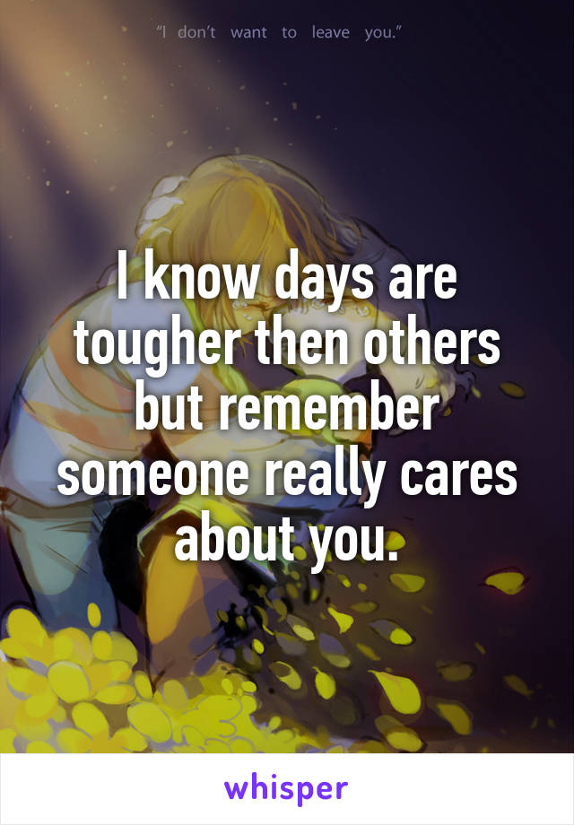 I know days are tougher then others but remember someone really cares about you.