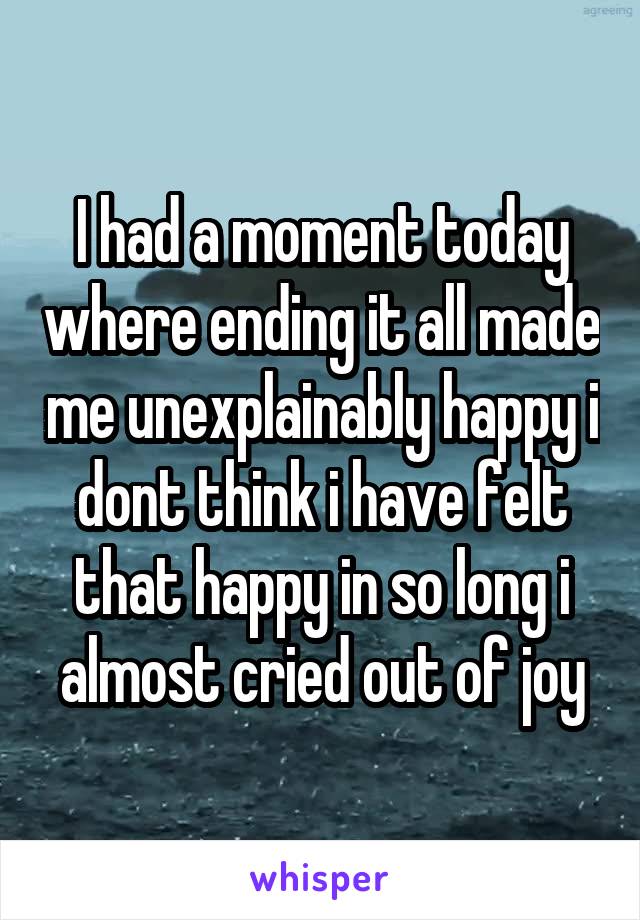 I had a moment today where ending it all made me unexplainably happy i dont think i have felt that happy in so long i almost cried out of joy