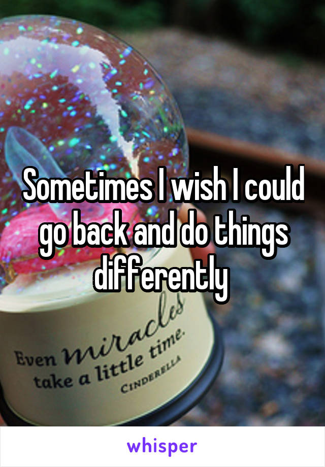 Sometimes I wish I could go back and do things differently 