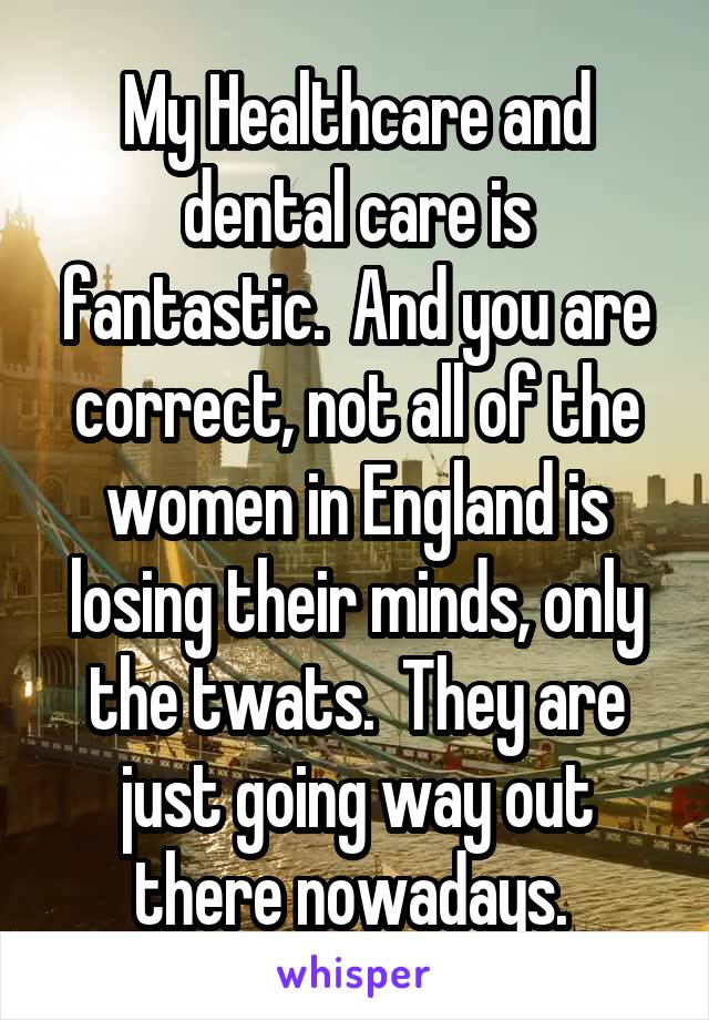 My Healthcare and dental care is fantastic.  And you are correct, not all of the women in England is losing their minds, only the twats.  They are just going way out there nowadays. 