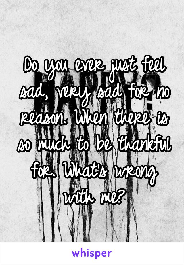 Do you ever just feel sad, very sad for no reason. When there is so much to be thankful for. What's wrong with me?