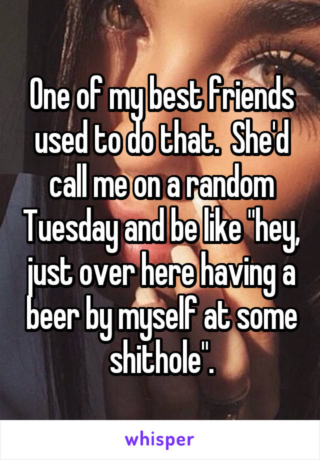 One of my best friends used to do that.  She'd call me on a random Tuesday and be like "hey, just over here having a beer by myself at some shithole".