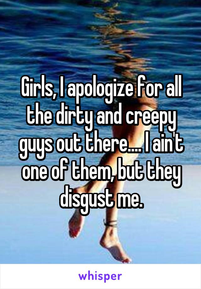 Girls, I apologize for all the dirty and creepy guys out there.... I ain't one of them, but they disgust me.