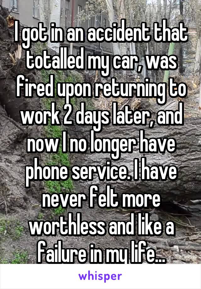 I got in an accident that totalled my car, was fired upon returning to work 2 days later, and now I no longer have phone service. I have never felt more worthless and like a failure in my life...