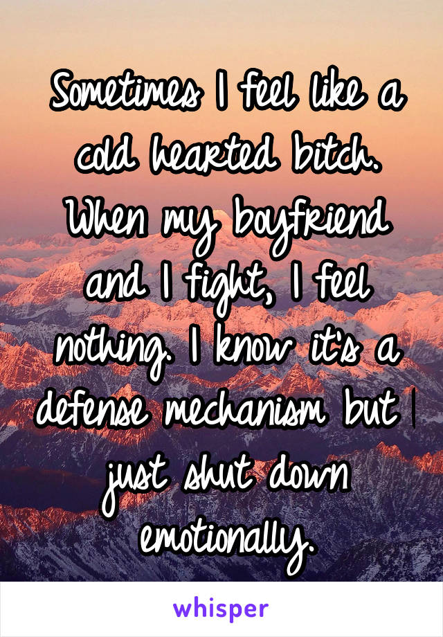 Sometimes I feel like a cold hearted bitch. When my boyfriend and I fight, I feel nothing. I know it's a defense mechanism but I just shut down emotionally.