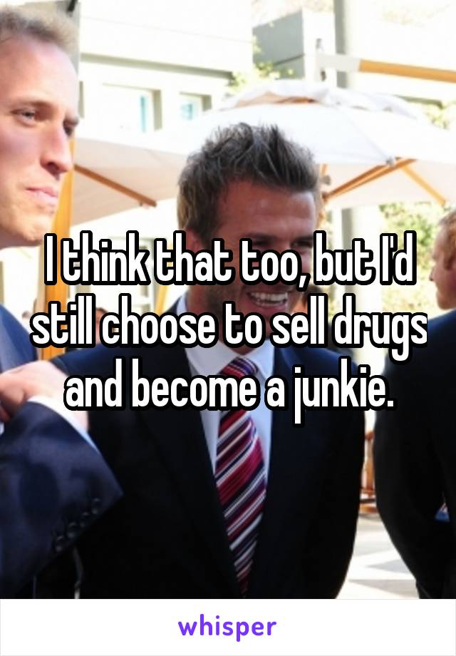 I think that too, but I'd still choose to sell drugs and become a junkie.