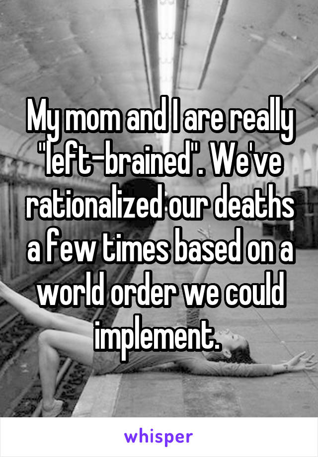 My mom and I are really "left-brained". We've rationalized our deaths a few times based on a world order we could implement. 