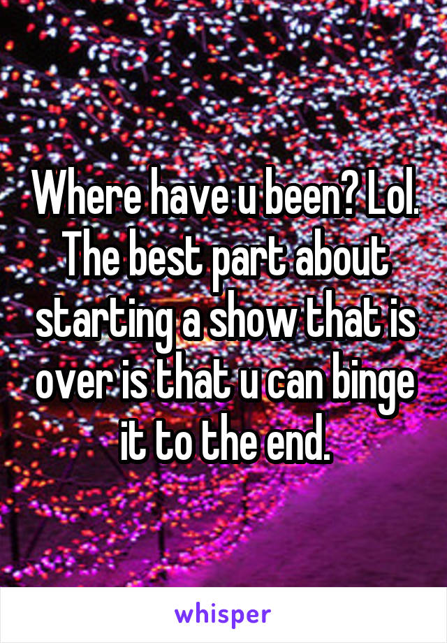 Where have u been? Lol. The best part about starting a show that is over is that u can binge it to the end.