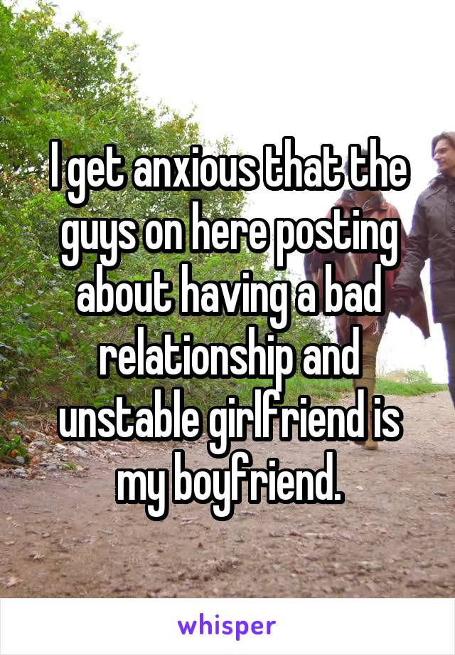 I get anxious that the guys on here posting about having a bad relationship and unstable girlfriend is my boyfriend.