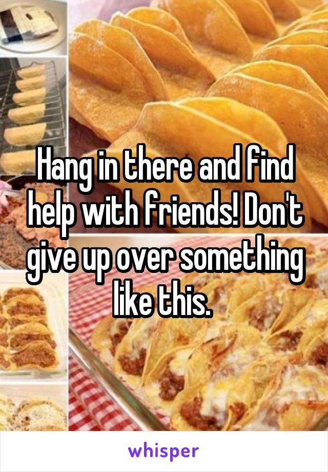 Hang in there and find help with friends! Don't give up over something like this. 