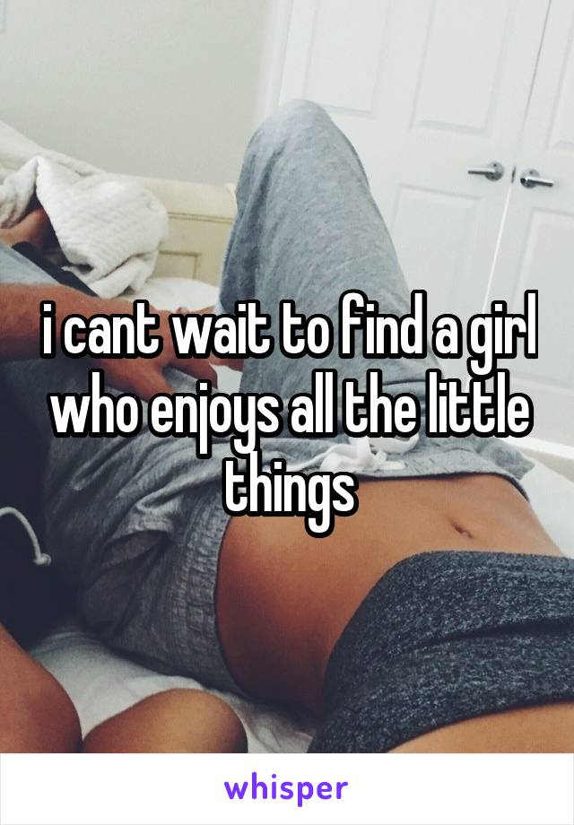 i cant wait to find a girl who enjoys all the little things