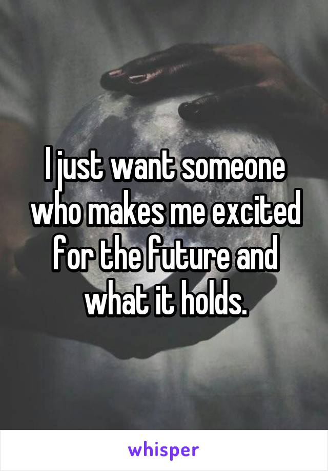 I just want someone who makes me excited for the future and what it holds.