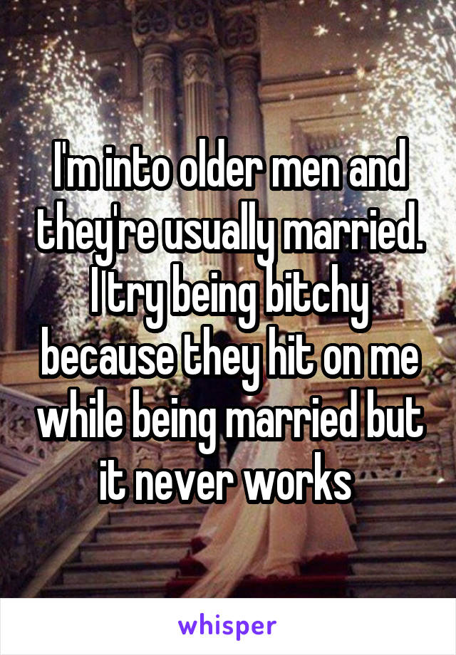 I'm into older men and they're usually married. I try being bitchy because they hit on me while being married but it never works 