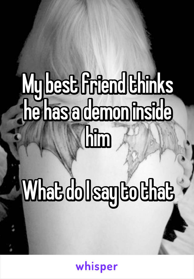 My best friend thinks he has a demon inside him

What do I say to that