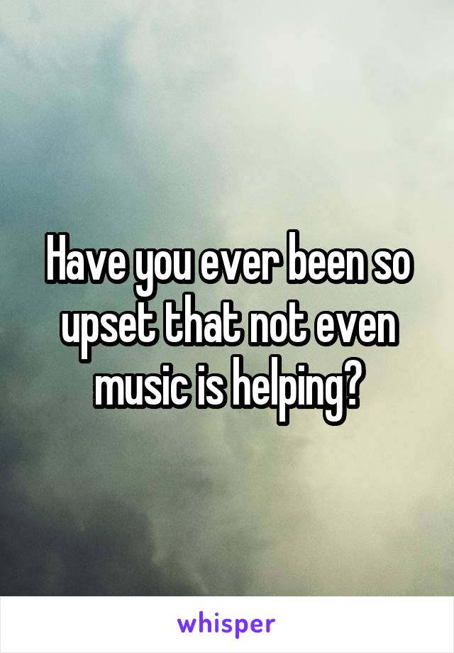 Have you ever been so upset that not even music is helping?