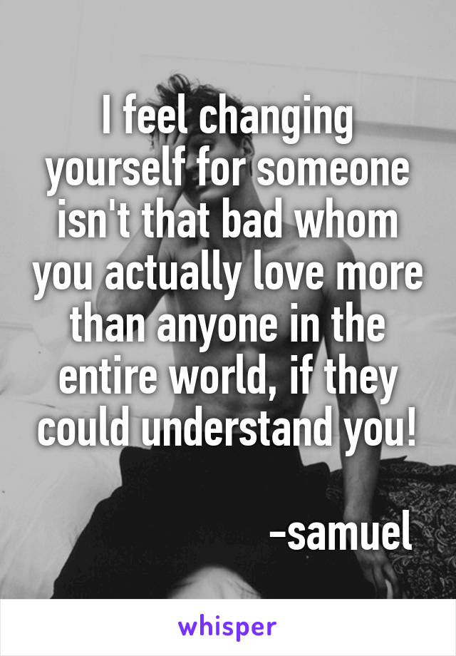 I feel changing yourself for someone isn't that bad whom you actually love more than anyone in the entire world, if they could understand you!
            
                     -samuel