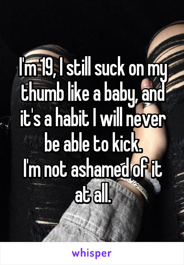I'm 19, I still suck on my thumb like a baby, and it's a habit I will never be able to kick.
I'm not ashamed of it at all.