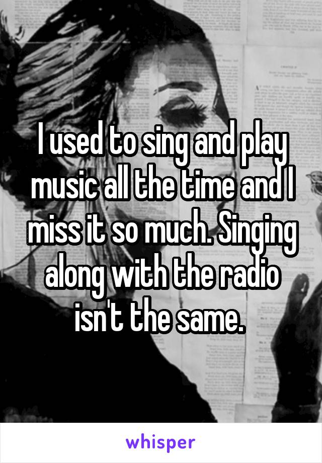 I used to sing and play music all the time and I miss it so much. Singing along with the radio isn't the same. 