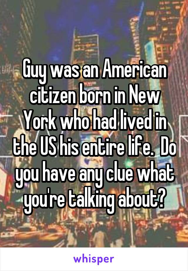 Guy was an American citizen born in New York who had lived in the US his entire life.  Do you have any clue what you're talking about?