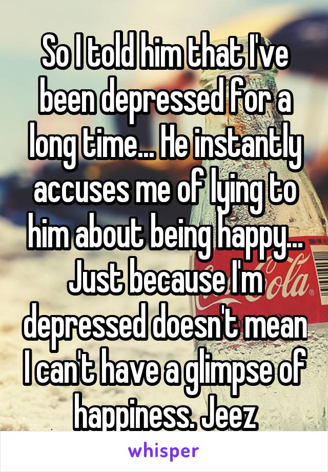 So I told him that I've been depressed for a long time... He instantly accuses me of lying to him about being happy... Just because I'm depressed doesn't mean I can't have a glimpse of happiness. Jeez