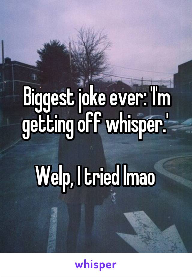 Biggest joke ever: 'I'm getting off whisper.' 

Welp, I tried lmao 