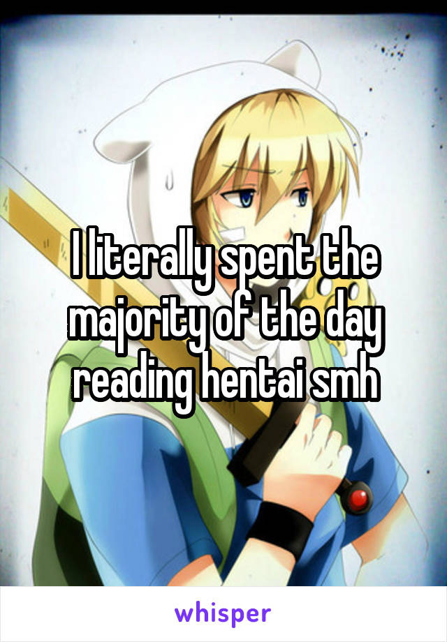 I literally spent the majority of the day reading hentai smh