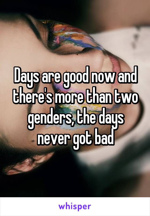 Days are good now and there's more than two genders, the days never got bad