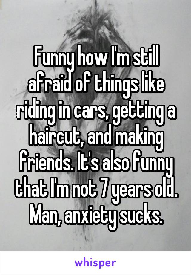 Funny how I'm still afraid of things like riding in cars, getting a haircut, and making friends. It's also funny that I'm not 7 years old. Man, anxiety sucks.